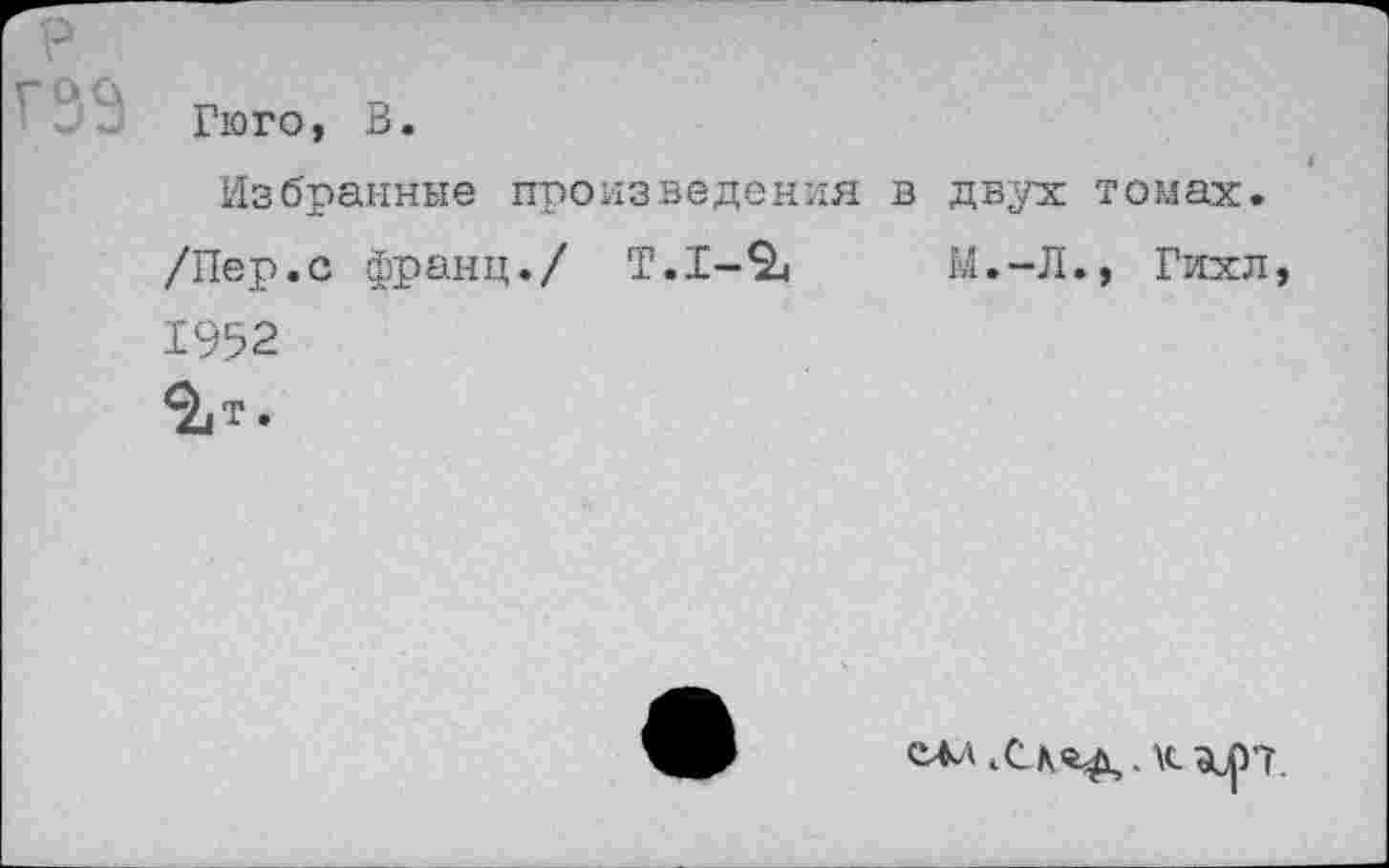 ﻿Гюго, В.
Избранные произведения в двух томах.
/Пер.с франц./ Т.1-2«	М.-Л., Гихл,
1952
^т.
САА	КЗЦ)7.